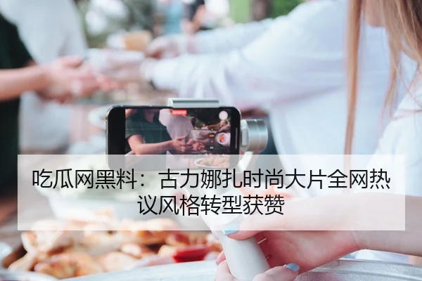 吃瓜网黑料：古力娜扎时尚大片全网热议风格转型获赞